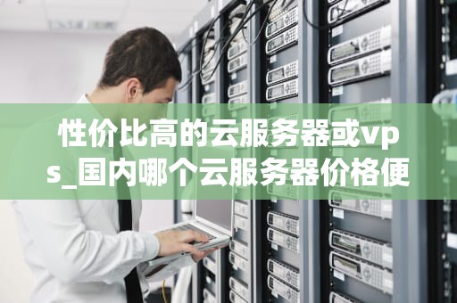 性价比高的云服务器或vps_国内哪个云服务器价格便宜_探索性价比高的云服务器与VPS