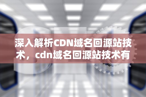 深入解析CDN域名回源站技术，cdn域名回源站技术有哪些