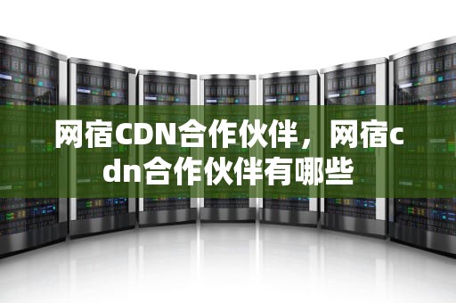网宿CDN合作伙伴，网宿cdn合作伙伴有哪些