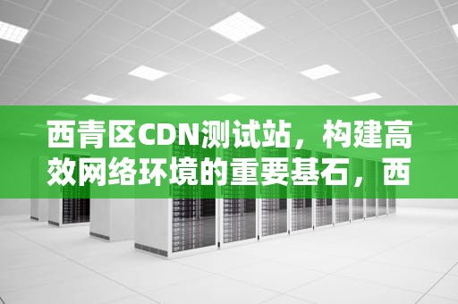 西青区CDN测试站，构建高效网络环境的重要基石，西青区cdn测试站电话