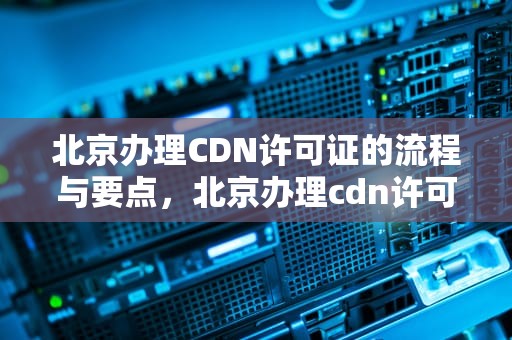 北京办理CDN许可证的流程与要点，北京办理cdn许可证流程