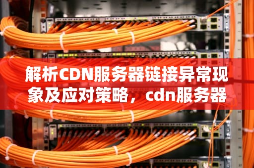 解析CDN服务器链接异常现象及应对策略，cdn服务器链接异常怎么解决