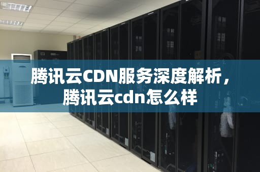 腾讯云CDN服务深度解析，腾讯云cdn怎么样