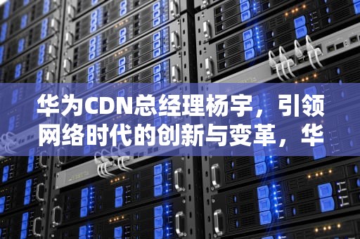 华为CDN总经理杨宇，引领网络时代的创新与变革，华为cdn部门
