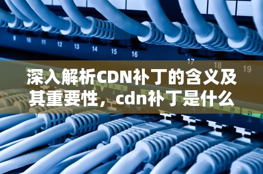 深入解析CDN补丁的含义及其重要性，cdn补丁是什么意思啊