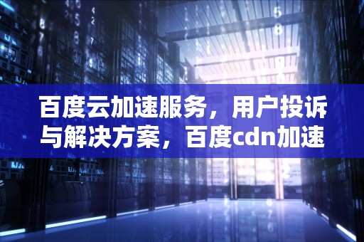 百度云加速服务，用户投诉与解决方案，百度cdn加速投诉电话
