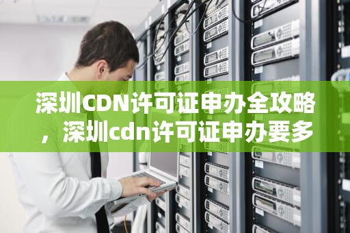 深圳CDN许可证申办全攻略，深圳cdn许可证申办要多久