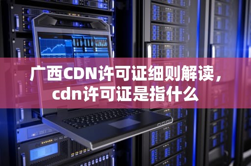 广西CDN许可证细则解读，cdn许可证是指什么