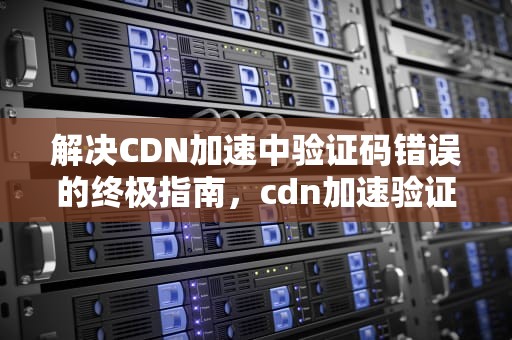 解决CDN加速中验证码错误的终极指南，cdn加速验证码错误怎么办