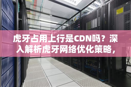 虎牙占用上行是CDN吗？深入解析虎牙网络优化策略，虎牙占用上行是cdn吗知乎