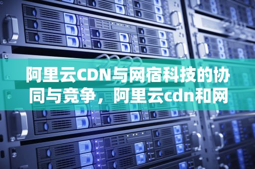 阿里云CDN与网宿科技的协同与竞争，阿里云cdn和网宿科技哪个好