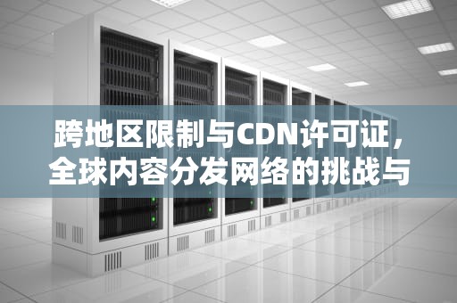跨地区限制与CDN许可证，全球内容分发网络的挑战与机遇，cdn许可证跨地区限制怎么办