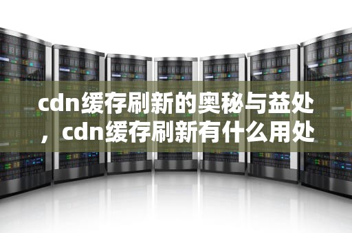 cdn缓存刷新的奥秘与益处，cdn缓存刷新有什么用处