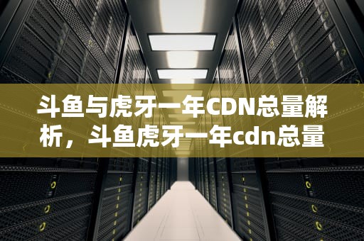 斗鱼与虎牙一年CDN总量解析，斗鱼虎牙一年cdn总量多少