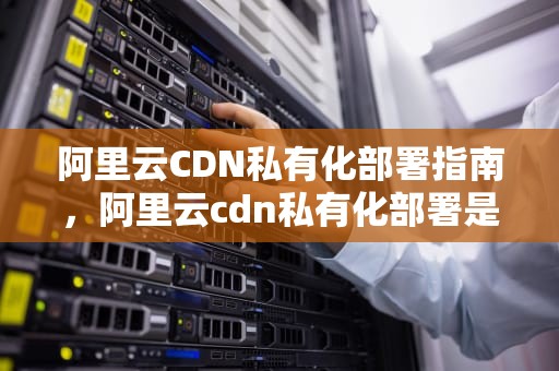 阿里云CDN私有化部署指南，阿里云cdn私有化部署是什么