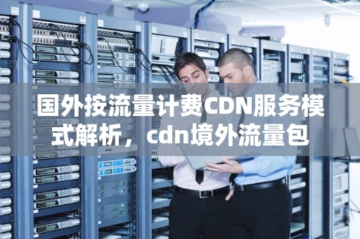 国外按流量计费CDN服务模式解析，cdn境外流量包