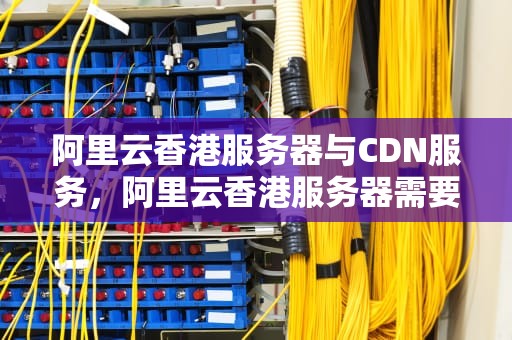 阿里云香港服务器与CDN服务，阿里云香港服务器需要备案
