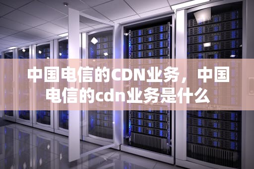 中国电信的CDN业务，中国电信的cdn业务是什么