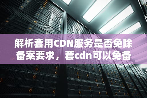 解析套用CDN服务是否免除备案要求，套cdn可以免备案吗