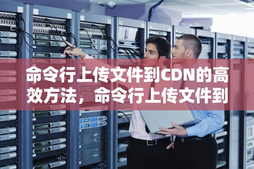 命令行上传文件到CDN的高效方法，命令行上传文件到服务器