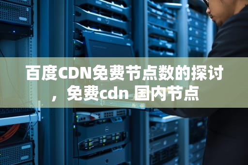 百度CDN免费节点数的探讨，免费cdn 国内节点