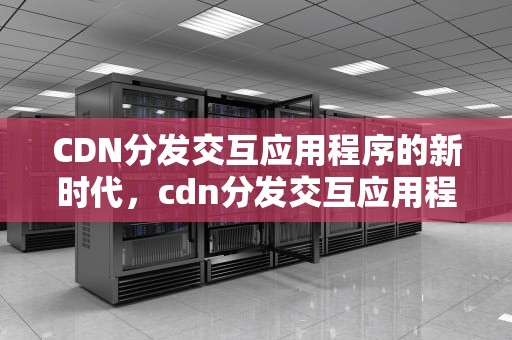 CDN分发交互应用程序的新时代，cdn分发交互应用程序有哪些