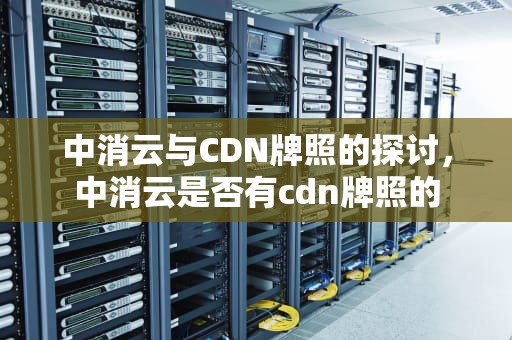 中消云与CDN牌照的探讨，中消云是否有cdn牌照的