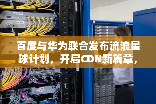 百度与华为联合发布流浪星球计划，开启CDN新篇章，cdn百度华为流浪星球怎么样