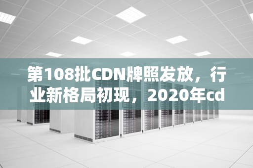 第108批CDN牌照发放，行业新格局初现，2020年cdn牌照