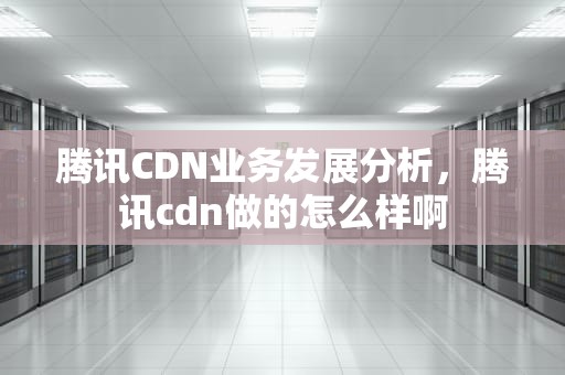 腾讯CDN业务发展分析，腾讯cdn做的怎么样啊