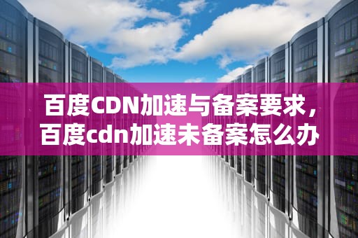 百度CDN加速与备案要求，百度cdn加速未备案怎么办