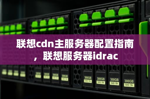 联想cdn主服务器配置指南，联想服务器idrac