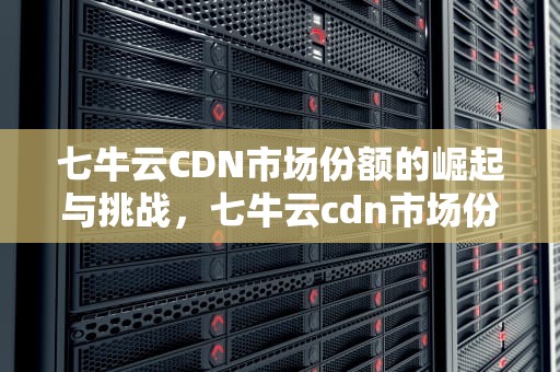 七牛云CDN市场份额的崛起与挑战，七牛云cdn市场份额多少