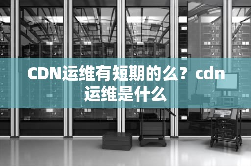 CDN运维有短期的么？cdn运维是什么