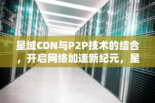 星域CDN与P2P技术的结合，开启网络加速新纪元，星域cdn是什么