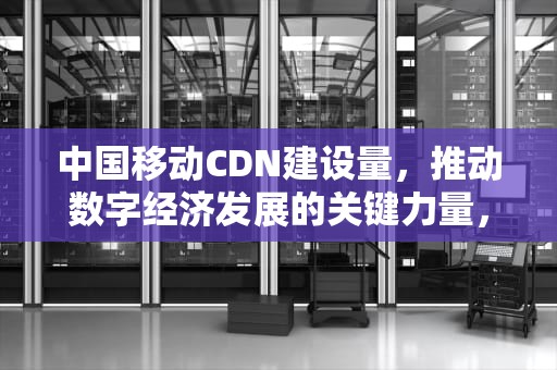 中国移动CDN建设量，推动数字经济发展的关键力量，中国移动cdn建设量大吗