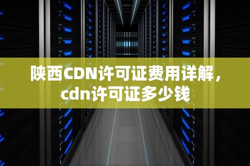 陕西CDN许可证费用详解，cdn许可证多少钱