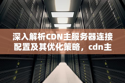 深入解析CDN主服务器连接配置及其优化策略，cdn主服务器连接异常是什么原因