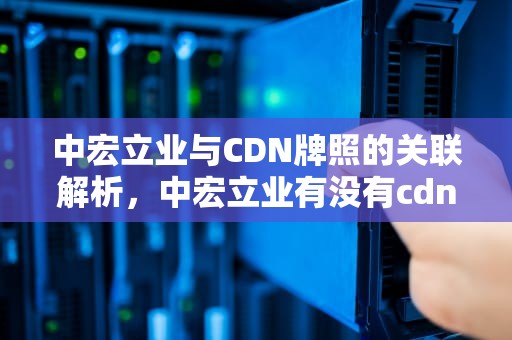 中宏立业与CDN牌照的关联解析，中宏立业有没有cdn牌子