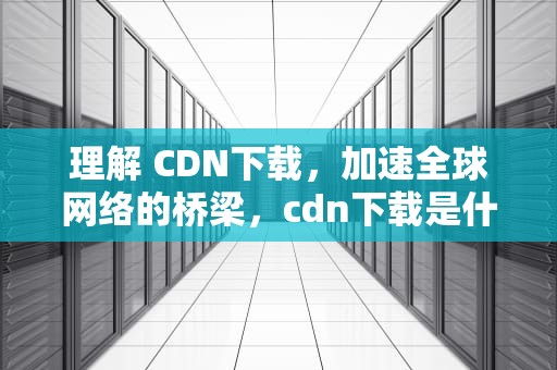 理解 CDN下载，加速全球网络的桥梁，cdn下载是什么意思啊