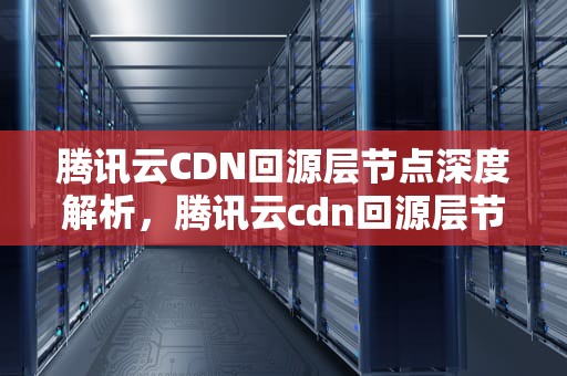 腾讯云CDN回源层节点深度解析，腾讯云cdn回源层节点是什么