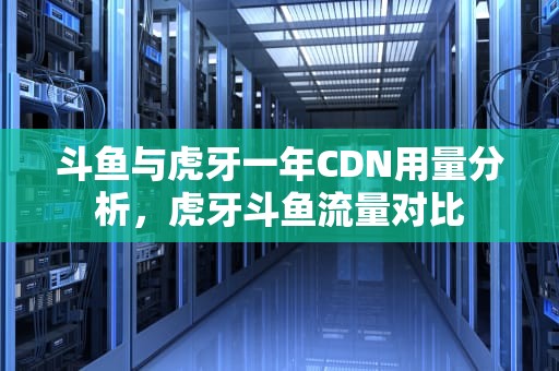 斗鱼与虎牙一年CDN用量分析，虎牙斗鱼流量对比