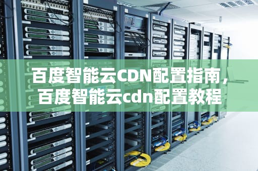 百度智能云CDN配置指南，百度智能云cdn配置教程