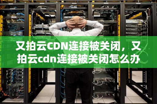 又拍云CDN连接被关闭，又拍云cdn连接被关闭怎么办
