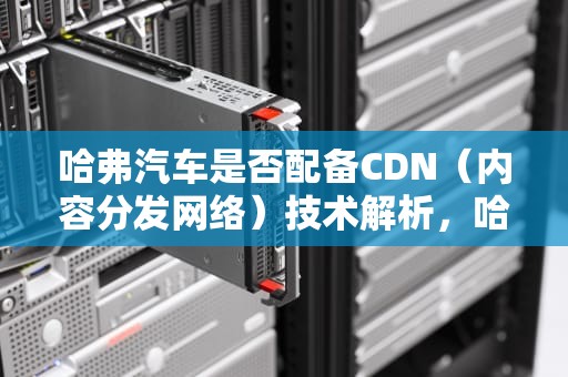 哈弗汽车是否配备CDN（内容分发网络）技术解析，哈弗汽车有cdn线吗怎么连接