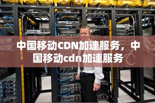 中国移动CDN加速服务，中国移动cdn加速服务