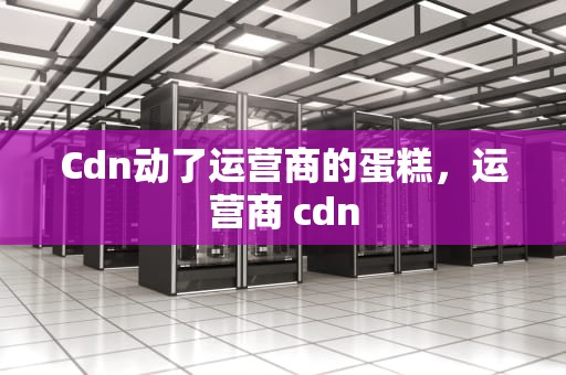 Cdn动了运营商的蛋糕，运营商 cdn