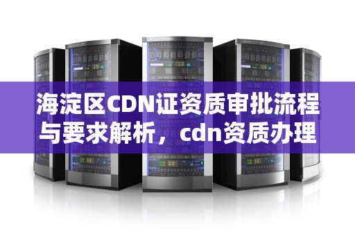 海淀区CDN证资质审批流程与要求解析，cdn资质办理