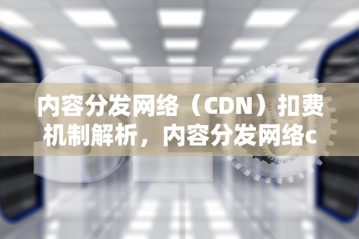 内容分发网络（CDN）扣费机制解析，内容分发网络cdn扣费多少