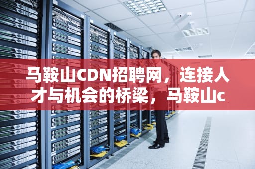 马鞍山CDN招聘网，连接人才与机会的桥梁，马鞍山cdn招聘网